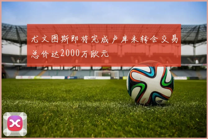 尤文图斯即将完成卢库米转会交易总价达2000万欧元