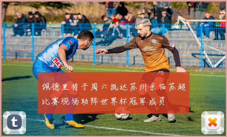 佩德里将于周六抵达苏州亲临苏超比赛现场助阵世界杯冠军成员