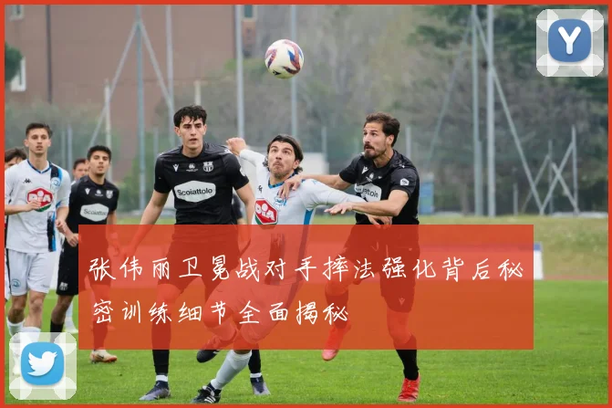 张伟丽卫冕战对手摔法强化背后秘密训练细节全面揭秘