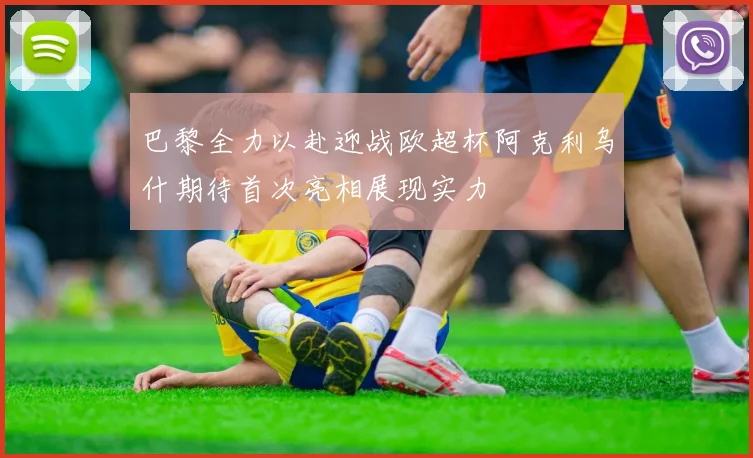 巴黎全力以赴迎战欧超杯阿克利乌什期待首次亮相展现实力