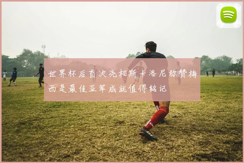 世界杯后首次亮相斯卡洛尼称赞梅西是最佳亚军成就值得铭记