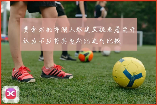 费舍尔批评湖人球迷庆祝老詹离开认为不应将其与科比进行比较