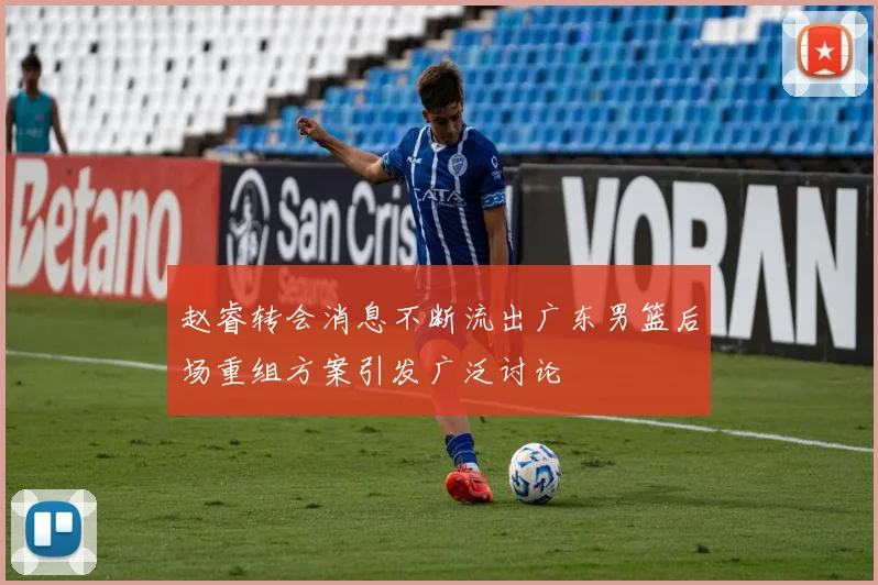 赵睿转会消息不断流出广东男篮后场重组方案引发广泛讨论