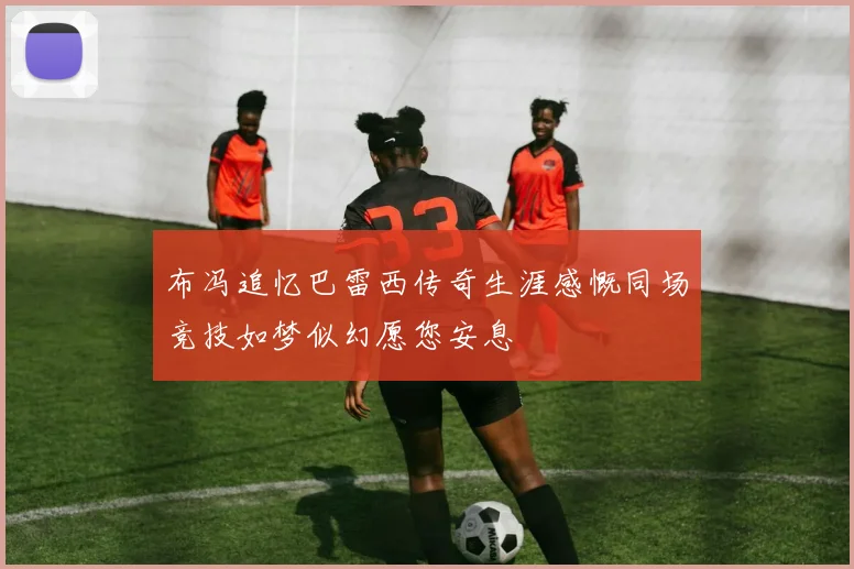 布冯追忆巴雷西传奇生涯感慨同场竞技如梦似幻愿您安息