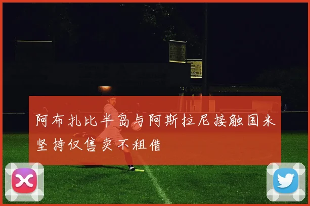阿布扎比半岛与阿斯拉尼接触国米坚持仅售卖不租借