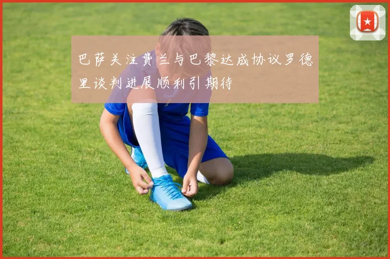 巴萨关注费兰与巴黎达成协议罗德里谈判进展顺利引期待