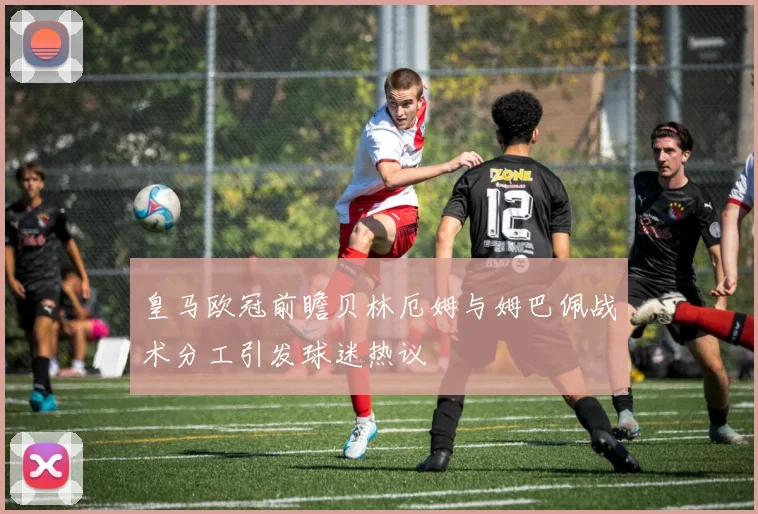 皇马欧冠前瞻贝林厄姆与姆巴佩战术分工引发球迷热议
