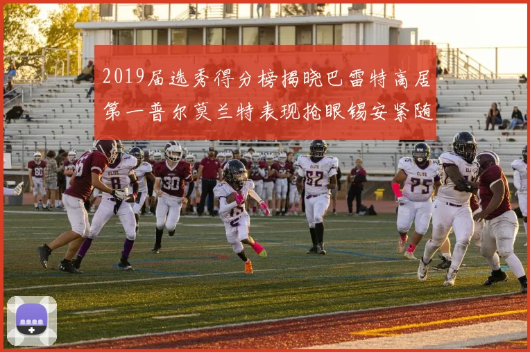 2019届选秀得分榜揭晓巴雷特高居第一普尔莫兰特表现抢眼锡安紧随其后