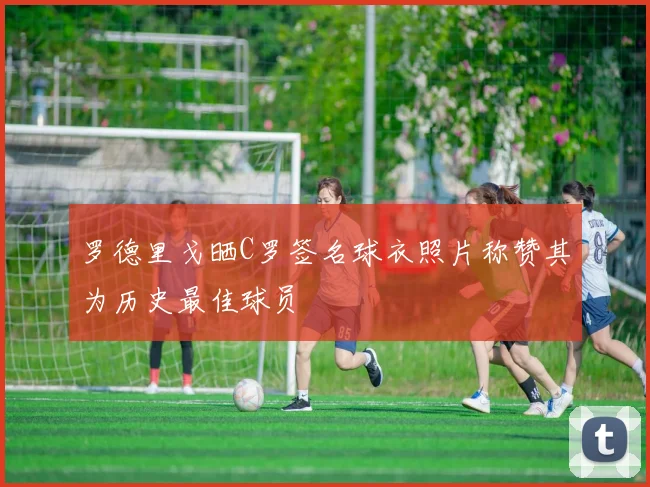 罗德里戈晒C罗签名球衣照片称赞其为历史最佳球员