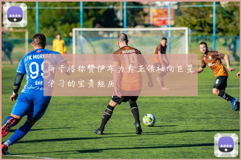 海于格称赞伊布为真正领袖向巨星学习的宝贵经历