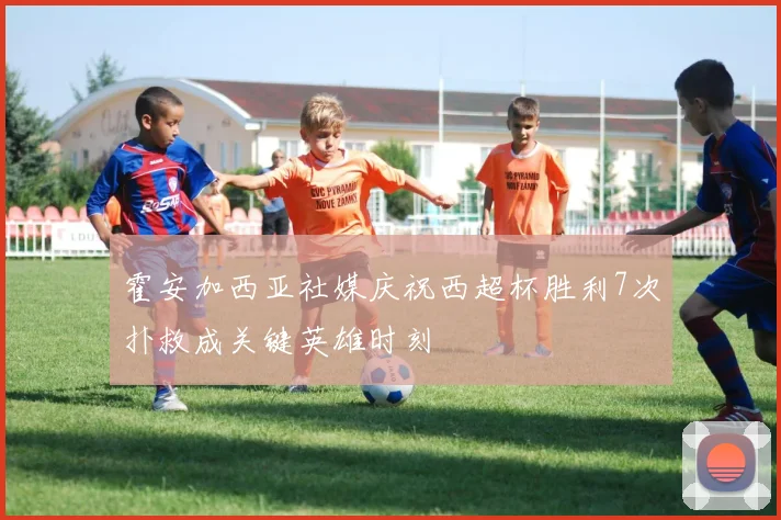 霍安加西亚社媒庆祝西超杯胜利7次扑救成关键英雄时刻