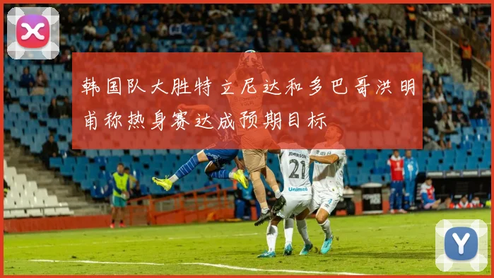 韩国队大胜特立尼达和多巴哥洪明甫称热身赛达成预期目标