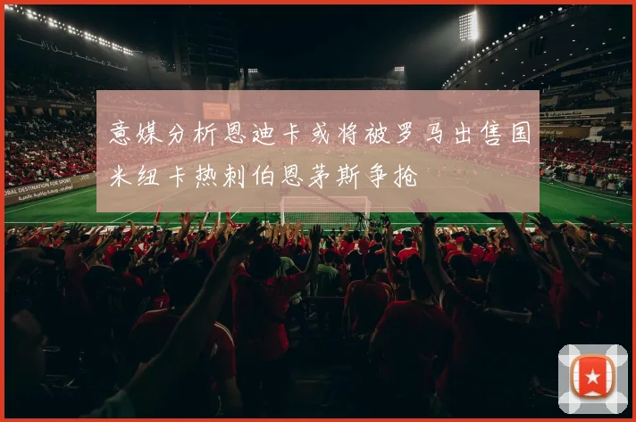 意媒分析恩迪卡或将被罗马出售国米纽卡热刺伯恩茅斯争抢