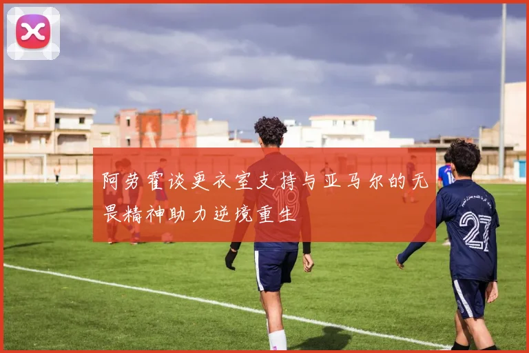 阿劳霍谈更衣室支持与亚马尔的无畏精神助力逆境重生