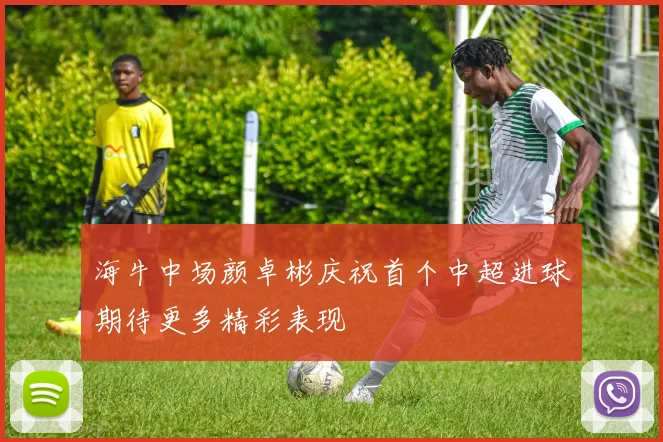 海牛中场颜卓彬庆祝首个中超进球期待更多精彩表现