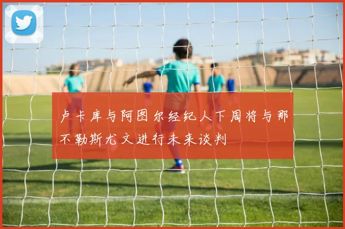 卢卡库与阿图尔经纪人下周将与那不勒斯尤文进行未来谈判