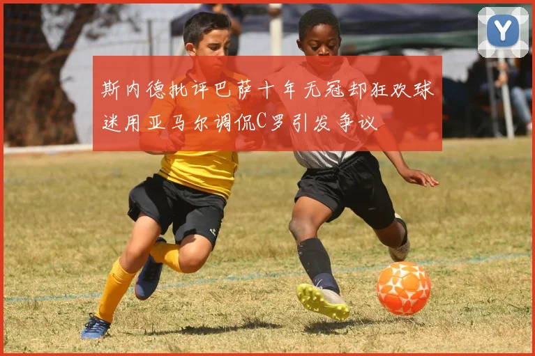 斯内德批评巴萨十年无冠却狂欢球迷用亚马尔调侃C罗引发争议
