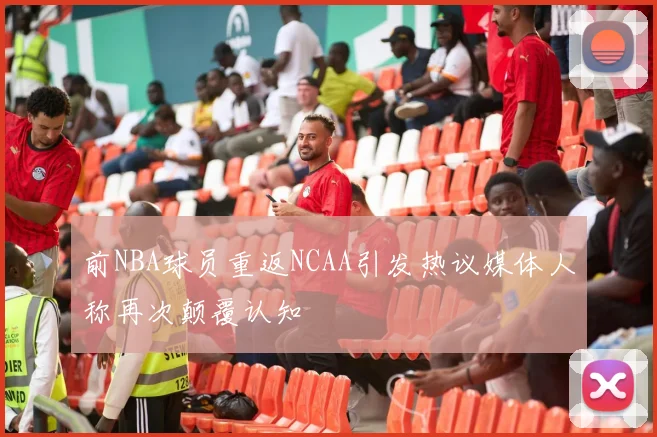 前NBA球员重返NCAA引发热议媒体人称再次颠覆认知