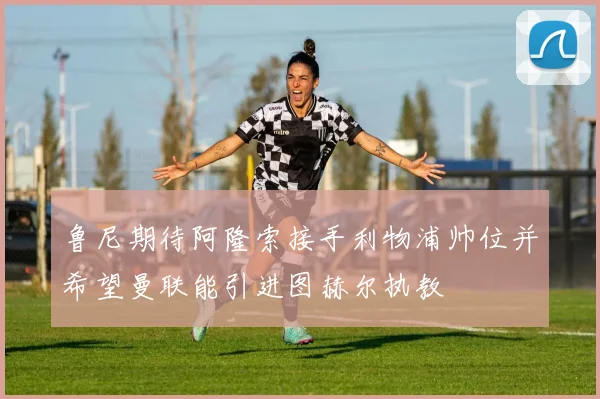 鲁尼期待阿隆索接手利物浦帅位并希望曼联能引进图赫尔执教