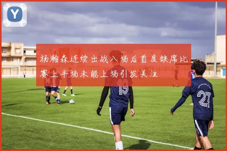 杨瀚森连续出战八场后首度缺席比赛上半场未能上场引发关注