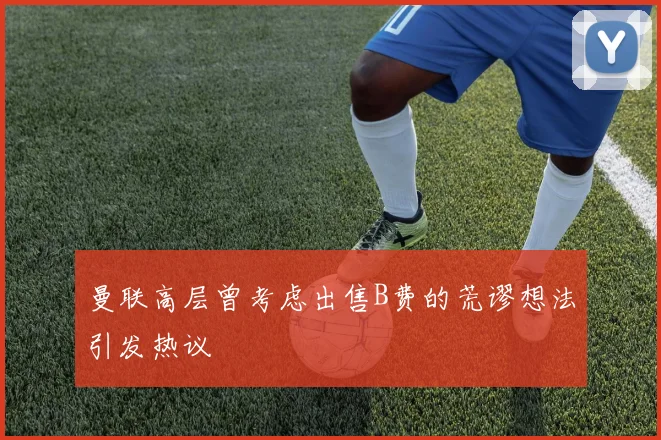 曼联高层曾考虑出售B费的荒谬想法引发热议