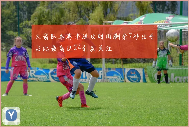 火箭队本赛季进攻时间剩余7秒出手占比最高达24引发关注