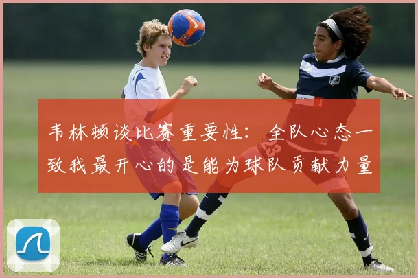韦林顿谈比赛重要性：全队心态一致我最开心的是能为球队贡献力量