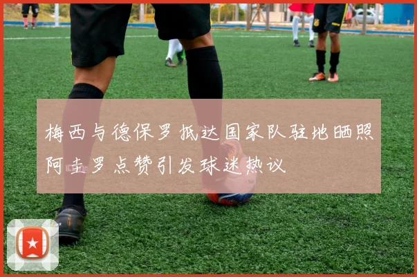 梅西与德保罗抵达国家队驻地晒照阿圭罗点赞引发球迷热议