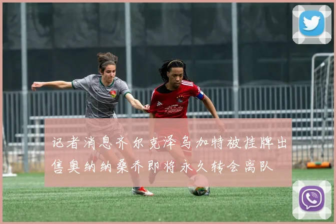 记者消息齐尔克泽乌加特被挂牌出售奥纳纳桑乔即将永久转会离队