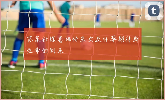 苏莱社媒喜讯传来女友怀孕期待新生命的到来