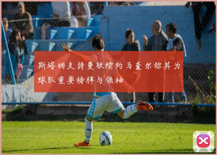 斯塔姆支持曼联续约马奎尔称其为球队重要榜样与领袖