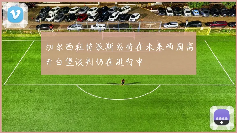 切尔西租将派斯或将在未来两周离开白堡谈判仍在进行中