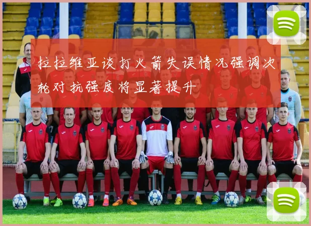 拉拉维亚谈打火箭失误情况强调次轮对抗强度将显著提升